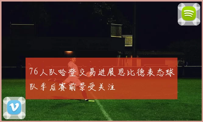 76人队哈登交易进展恩比德表态球队季后赛前景受关注