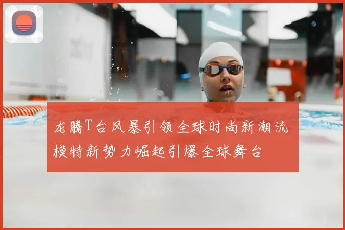 龙腾T台风暴引领全球时尚新潮流 模特新势力崛起引爆全球舞台