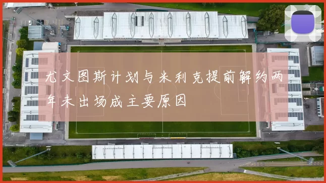 尤文图斯计划与米利克提前解约两年未出场成主要原因
