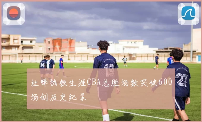 杜锋执教生涯CBA总胜场数突破600场创历史纪录