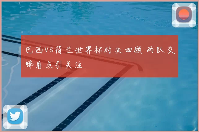 巴西vs荷兰世界杯对决回顾 两队交锋看点引关注