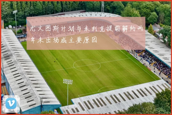 尤文图斯计划与米利克提前解约两年未出场成主要原因