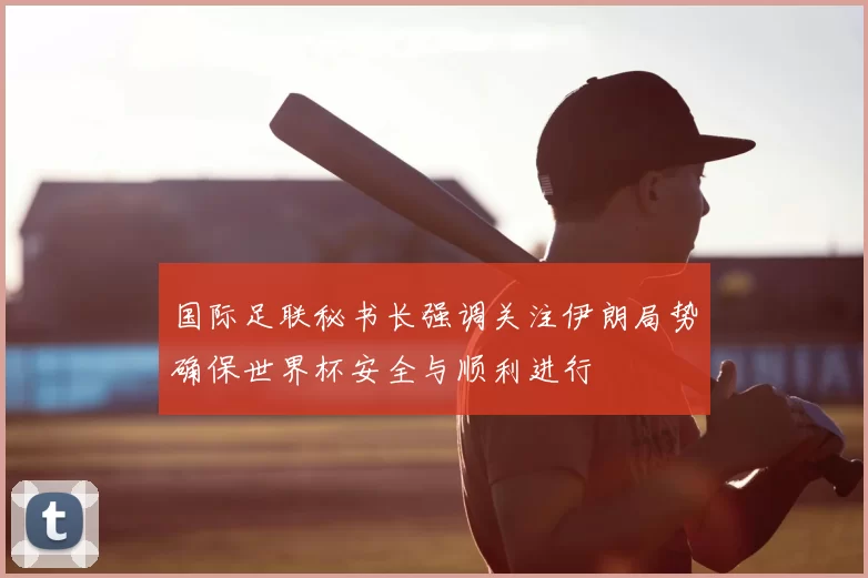 国际足联秘书长强调关注伊朗局势确保世界杯安全与顺利进行