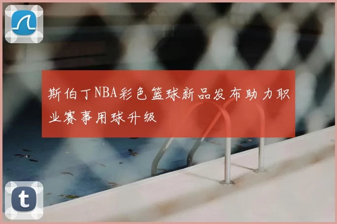 斯伯丁NBA彩色篮球新品发布助力职业赛事用球升级