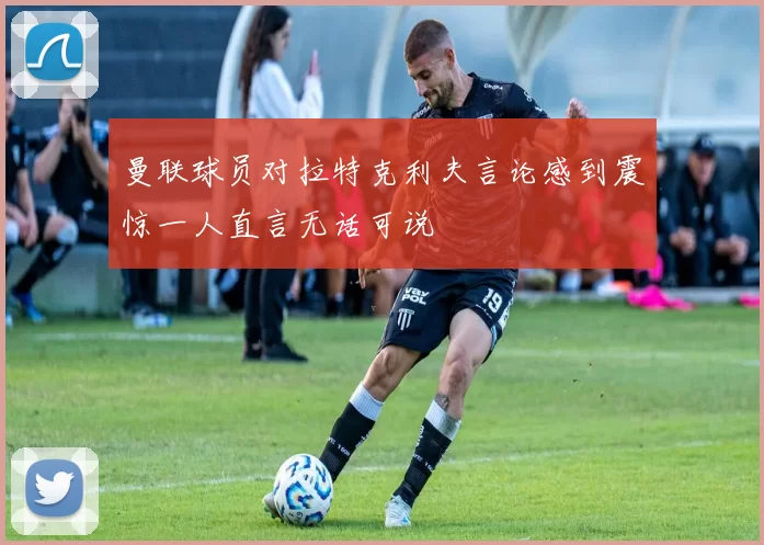 曼联球员对拉特克利夫言论感到震惊一人直言无话可说