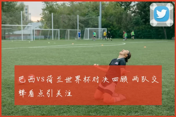 巴西vs荷兰世界杯对决回顾 两队交锋看点引关注