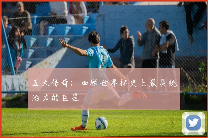 五大传奇:回顾世界杯史上最具统治力的巨星