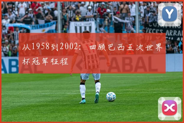 从1958到2002:回顾巴西五次世界杯冠军征程
