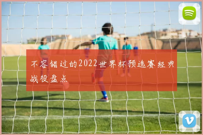 不容错过的2022世界杯预选赛经典战役盘点