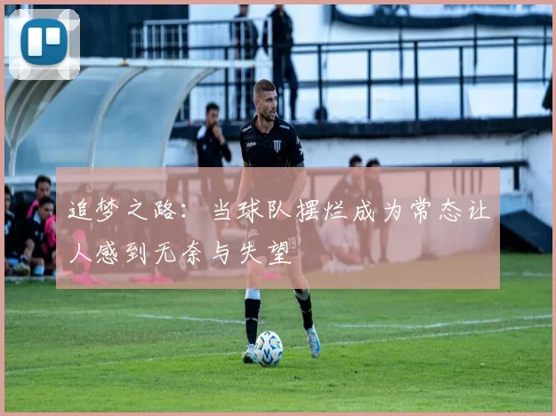 追梦之路:当球队摆烂成为常态让人感到无奈与失望
