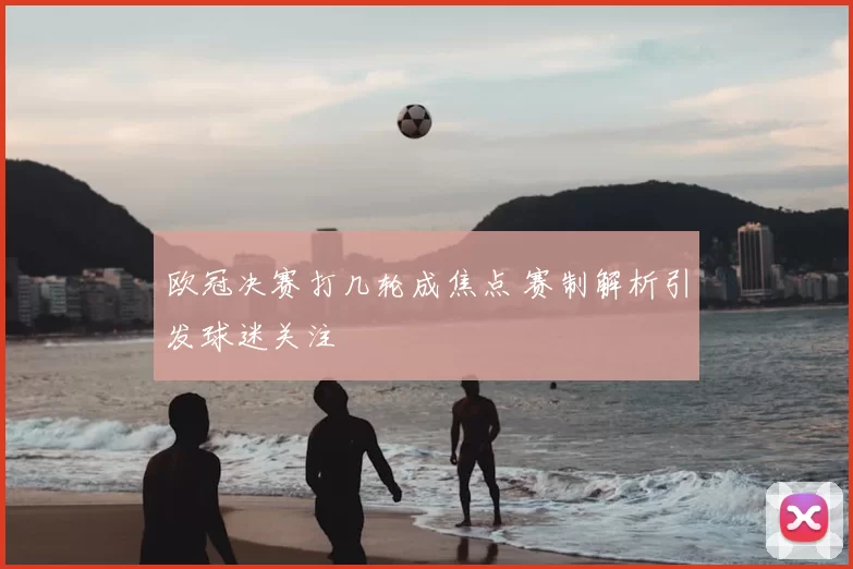 欧冠决赛打几轮成焦点 赛制解析引发球迷关注