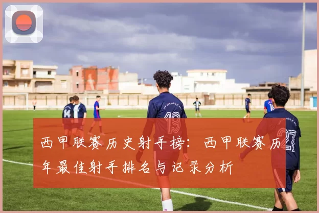 西甲联赛历史射手榜：西甲联赛历年最佳射手排名与记录分析