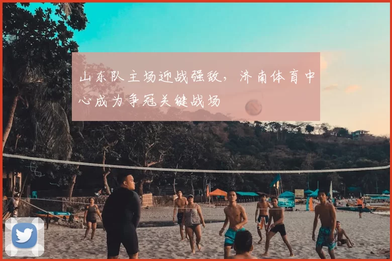 山东队主场迎战强敌，济南体育中心成为争冠关键战场