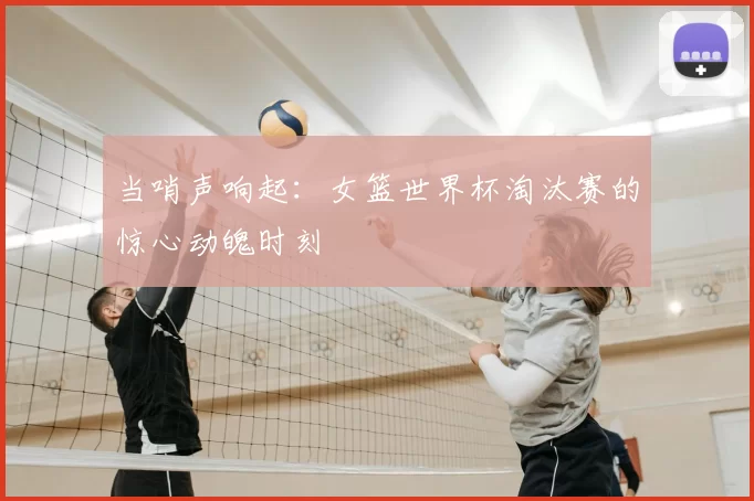 当哨声响起:女篮世界杯淘汰赛的惊心动魄时刻